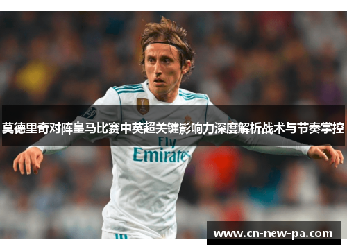 莫德里奇对阵皇马比赛中英超关键影响力深度解析战术与节奏掌控 莫德里奇对阵皇马比赛中英超关键影响力深度解析战术与节奏掌控