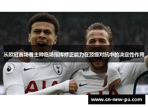 从欧冠赛场看主帅临场指挥修正能力在顶级对抗中的决定性作用