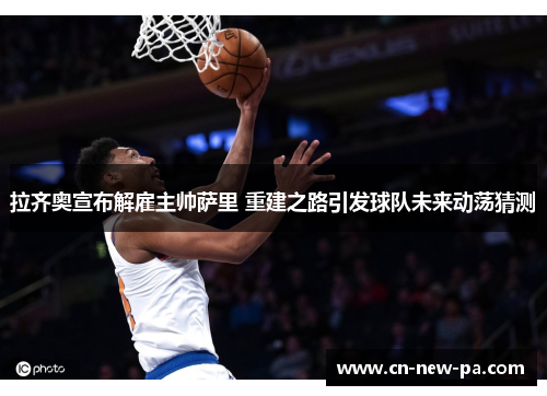 拉齐奥宣布解雇主帅萨里 重建之路引发球队未来动荡猜测