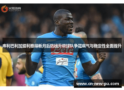 库利巴利加盟利雅得新月后防线升级球队争冠底气与稳定性全面提升 库利巴利加盟利雅得新月后防线升级球队争冠底气与稳定性全面提升
