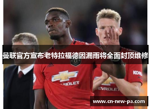曼联官方宣布老特拉福德因漏雨将全面封顶维修 曼联官方宣布老特拉福德因漏雨将全面封顶维修