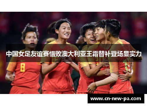 中国女足友谊赛惜败澳大利亚王霜替补登场显实力 中国女足友谊赛惜败澳大利亚王霜替补登场显实力