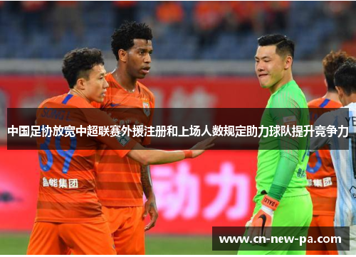 中国足协放宽中超联赛外援注册和上场人数规定助力球队提升竞争力