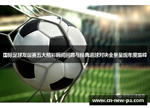 国际足球友谊赛五大精彩瞬间回顾与经典进球对决全景呈现年度巅峰 国际足球友谊赛五大精彩瞬间回顾与经典进球对决全景呈现年度巅峰